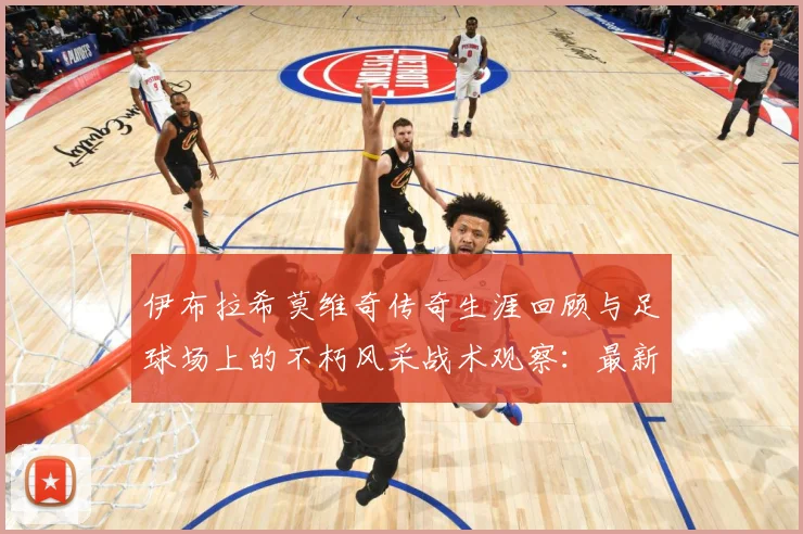 伊布拉希莫维奇传奇生涯回顾与足球场上的不朽风采战术观察：最新赛事动态与深度分析