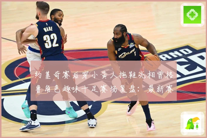 约基奇赛后穿小黄人拖鞋亮相曾格鲁角色趣味十足赛场复盘：最新赛事动态与深度分析