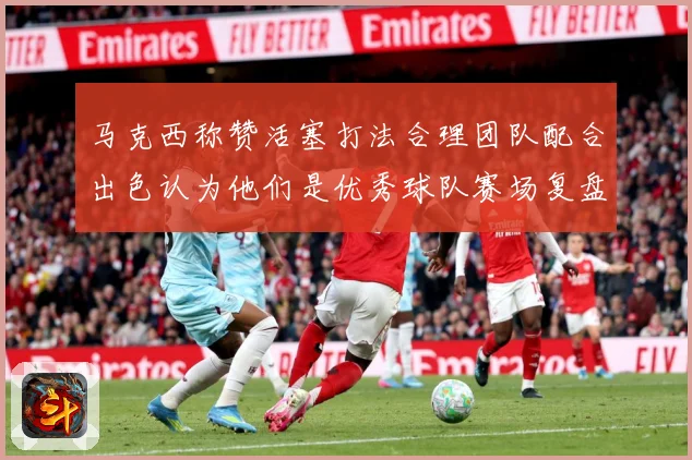 马克西称赞活塞打法合理团队配合出色认为他们是优秀球队赛场复盘：最新赛事动态与深度分析