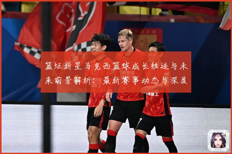 篮坛新星马克西篮球成长轨迹与未来前景解析：最新赛事动态与深度分析