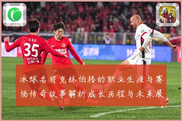 冰球名将克林伯格的职业生涯与赛场传奇故事解析成长历程与未来展成长观察：最新赛事动态与深度分析