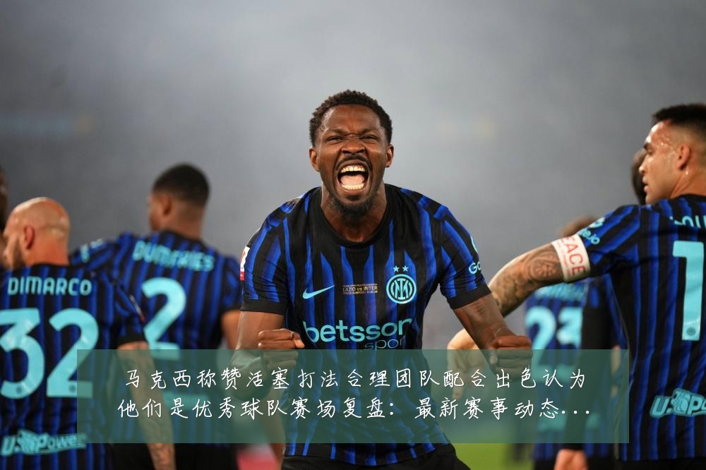 马克西称赞活塞打法合理团队配合出色认为他们是优秀球队赛场复盘：最新赛事动态与深度分析